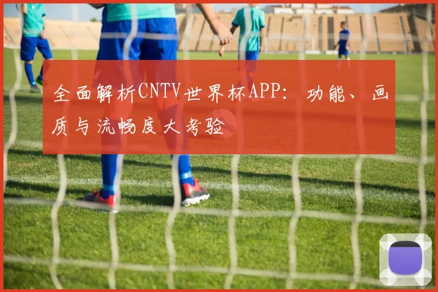 全面解析CNTV世界杯APP：功能、画质与流畅度大考验