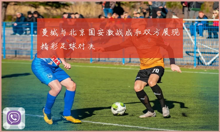 曼城与北京国安激战成和双方展现精彩足球对决