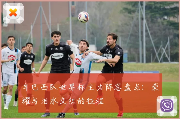 年巴西队世界杯主力阵容盘点：荣耀与泪水交织的征程