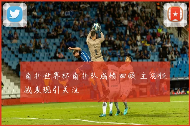 南非世界杯南非队成绩回顾 主场征战表现引关注