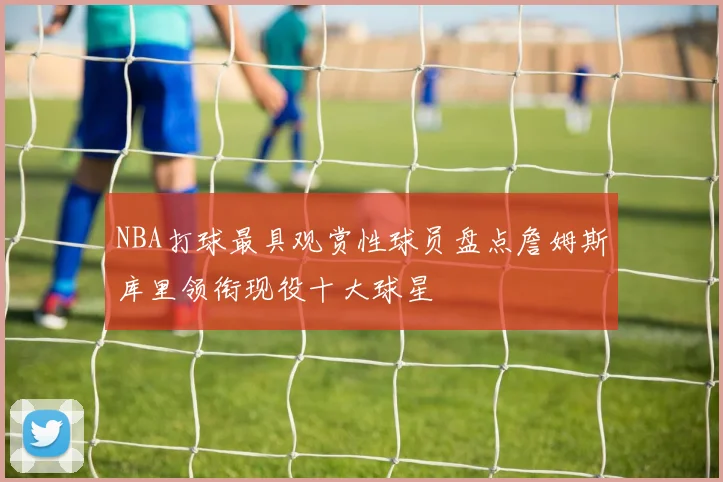 NBA打球最具观赏性球员盘点詹姆斯库里领衔现役十大球星