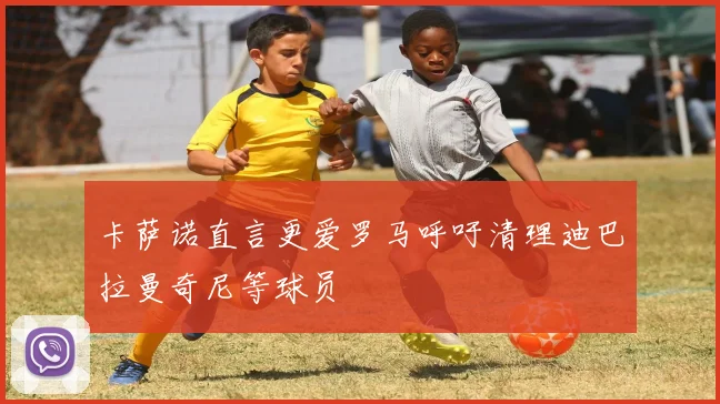 卡萨诺直言更爱罗马呼吁清理迪巴拉曼奇尼等球员