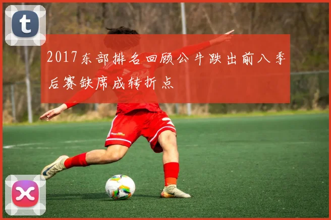 2017东部排名回顾公牛跌出前八季后赛缺席成转折点