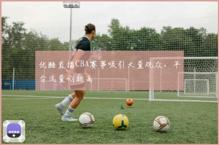 优酷直播CBA赛事吸引大量观众，平台流量创新高