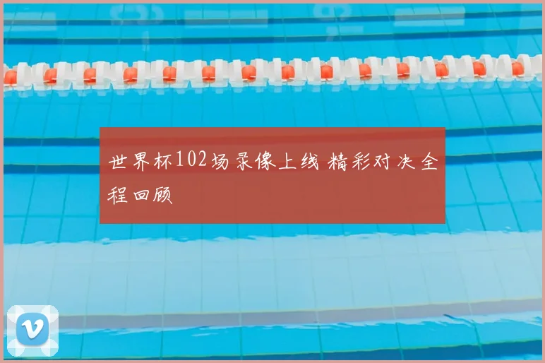 世界杯102场录像上线 精彩对决全程回顾