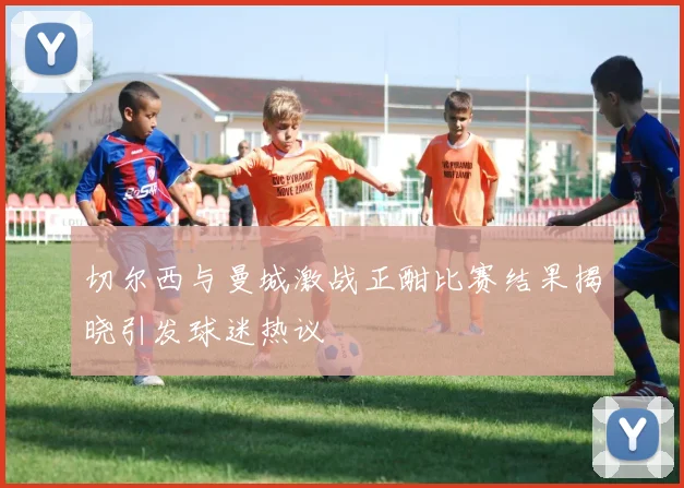 切尔西与曼城激战正酣比赛结果揭晓引发球迷热议