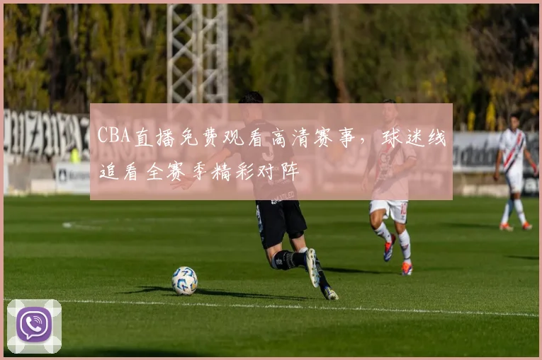 CBA直播免费观看高清赛事,球迷线追看全赛季精彩对阵
