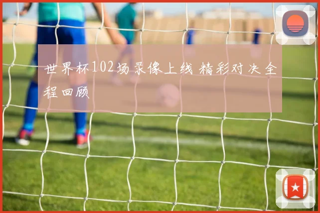 世界杯102场录像上线 精彩对决全程回顾