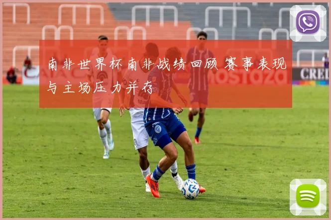 南非世界杯南非战绩回顾 赛事表现与主场压力并存