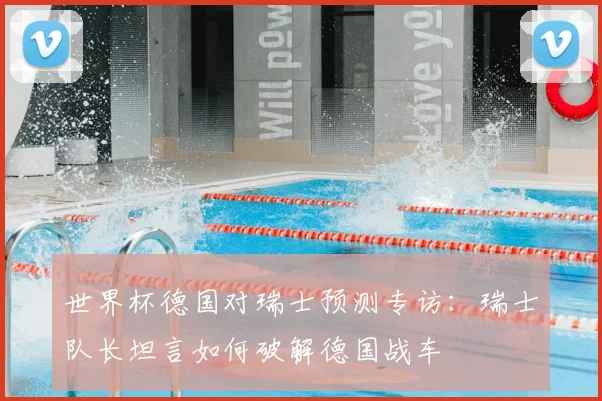 世界杯德国对瑞士预测专访：瑞士队长坦言如何破解德国战车