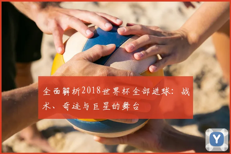 全面解析2018世界杯全部进球：战术、奇迹与巨星的舞台