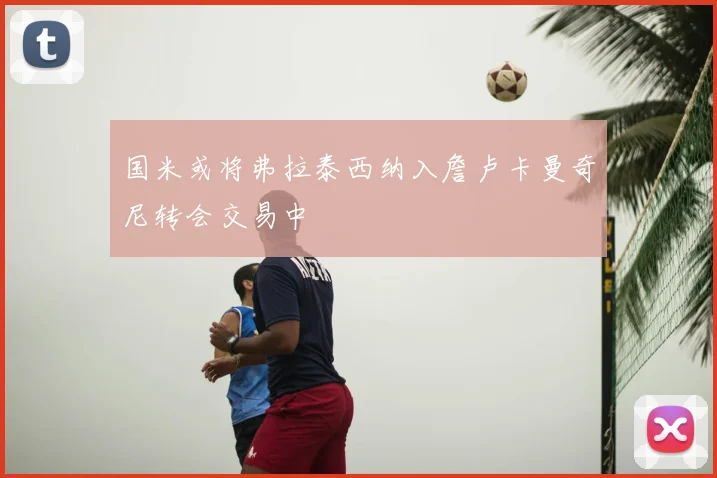 国米或将弗拉泰西纳入詹卢卡曼奇尼转会交易中