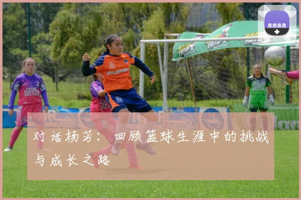 对话杨芳：回顾篮球生涯中的挑战与成长之路