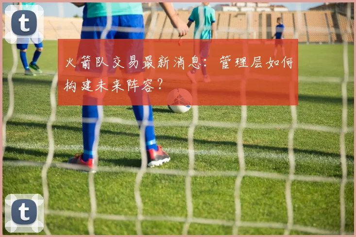 火箭队交易最新消息：管理层如何构建未来阵容？