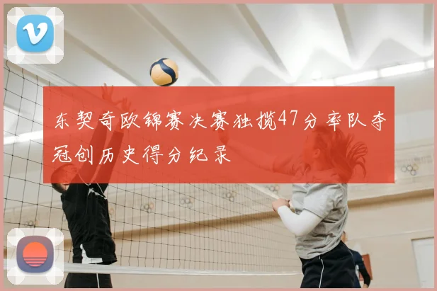 东契奇欧锦赛决赛独揽47分率队夺冠创历史得分纪录
