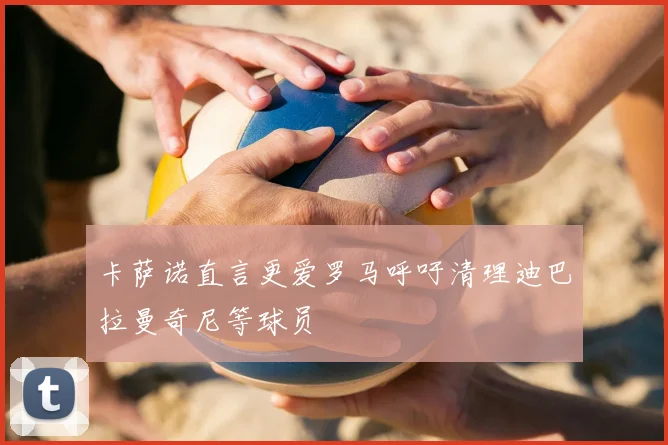 卡萨诺直言更爱罗马呼吁清理迪巴拉曼奇尼等球员