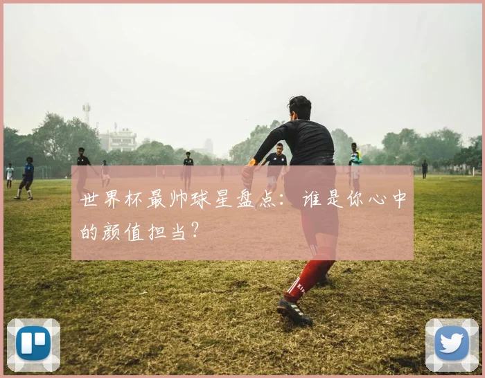世界杯最帅球星盘点:谁是你心中的颜值担当?