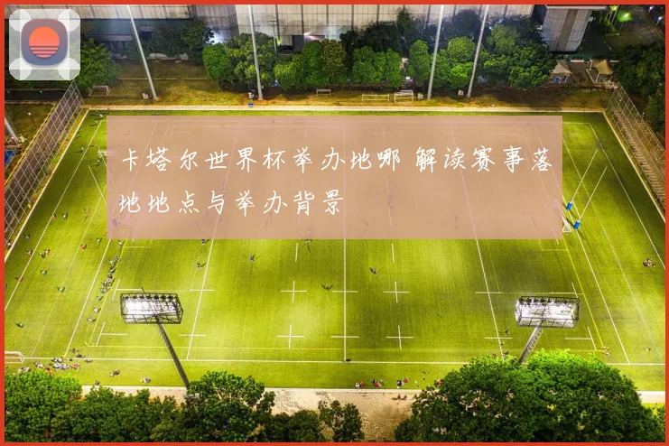 卡塔尔世界杯举办地哪 解读赛事落地地点与举办背景