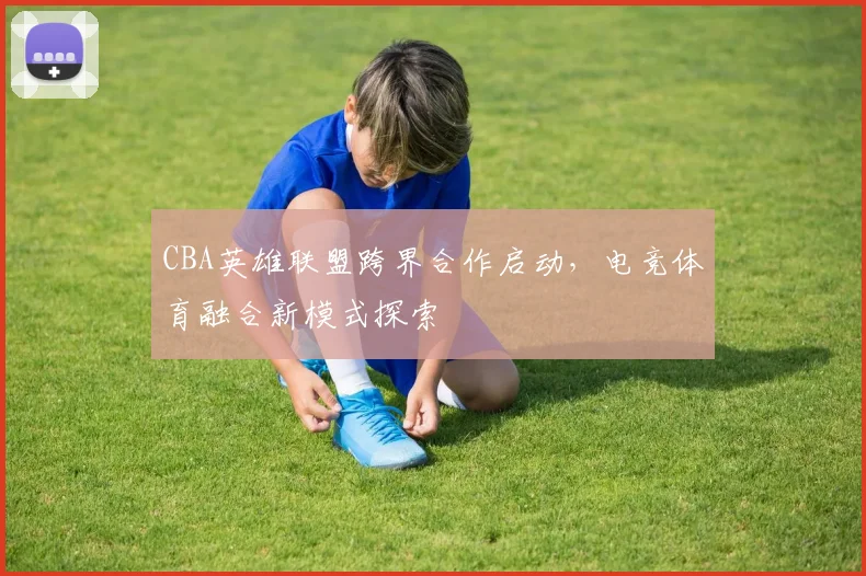 CBA英雄联盟跨界合作启动，电竞体育融合新模式探索