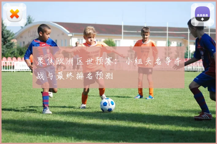 聚焦欧洲区世预赛：小组头名争夺战与最终排名预测