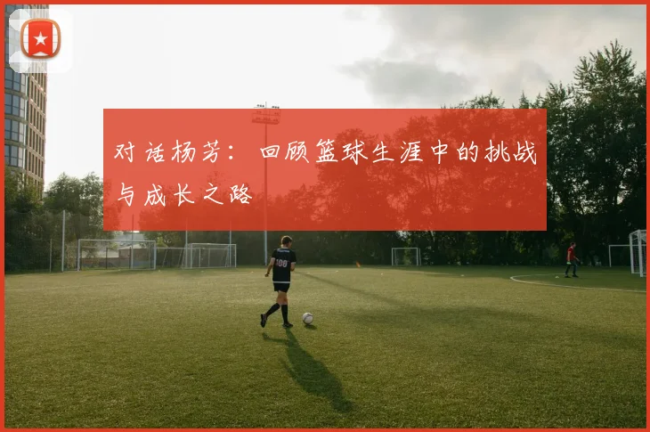 对话杨芳：回顾篮球生涯中的挑战与成长之路