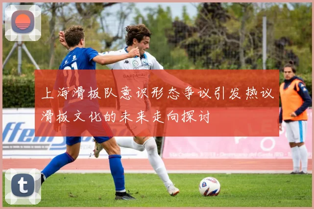 上海滑板队意识形态争议引发热议滑板文化的未来走向探讨