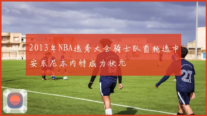 2013年NBA选秀大会骑士队首轮选中安东尼本内特成为状元