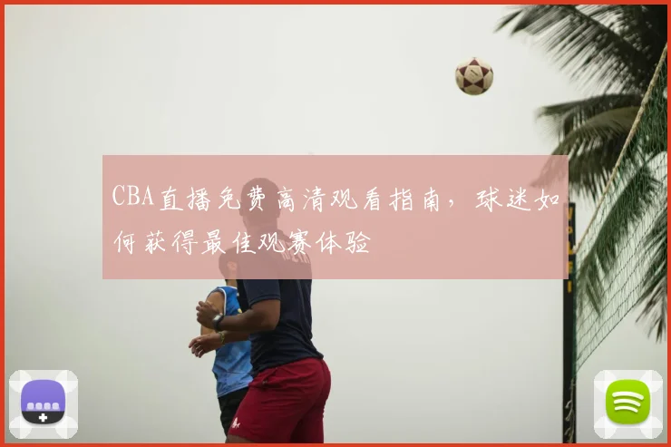 CBA直播免费高清观看指南，球迷如何获得最佳观赛体验