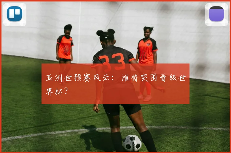 亚洲世预赛风云：谁将突围晋级世界杯？