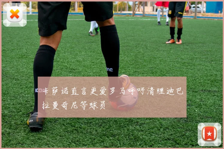 卡萨诺直言更爱罗马呼吁清理迪巴拉曼奇尼等球员