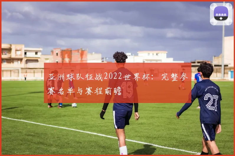 亚洲球队征战2022世界杯：完整参赛名单与赛程前瞻