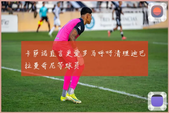 卡萨诺直言更爱罗马呼吁清理迪巴拉曼奇尼等球员