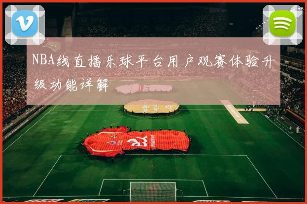 NBA线直播乐球平台用户观赛体验升级功能详解