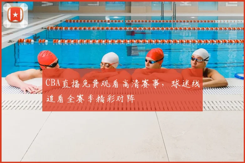CBA直播免费观看高清赛事,球迷线追看全赛季精彩对阵