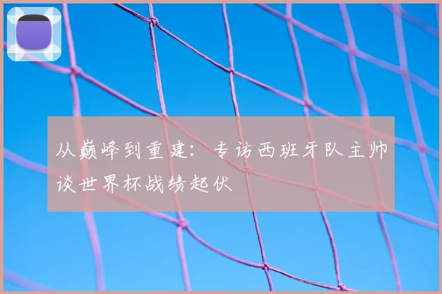 从巅峰到重建：专访西班牙队主帅谈世界杯战绩起伏