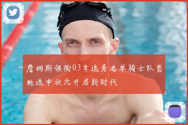 詹姆斯领衔03年选秀名单骑士队首轮选中状元开启新时代