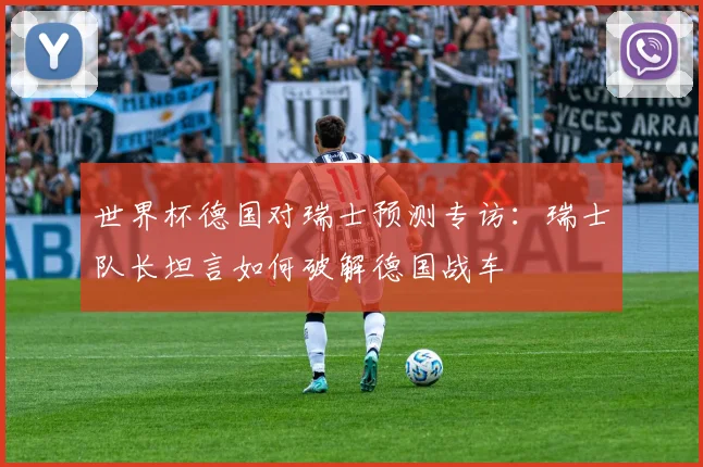 世界杯德国对瑞士预测专访：瑞士队长坦言如何破解德国战车