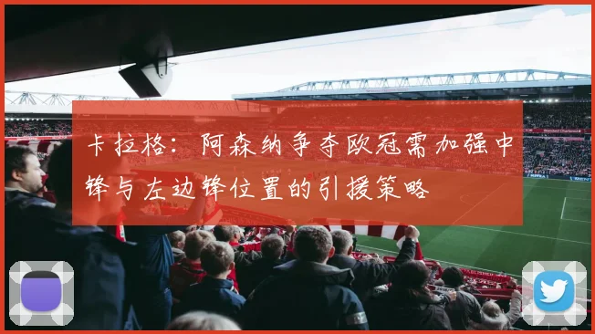 卡拉格：阿森纳争夺欧冠需加强中锋与左边锋位置的引援策略