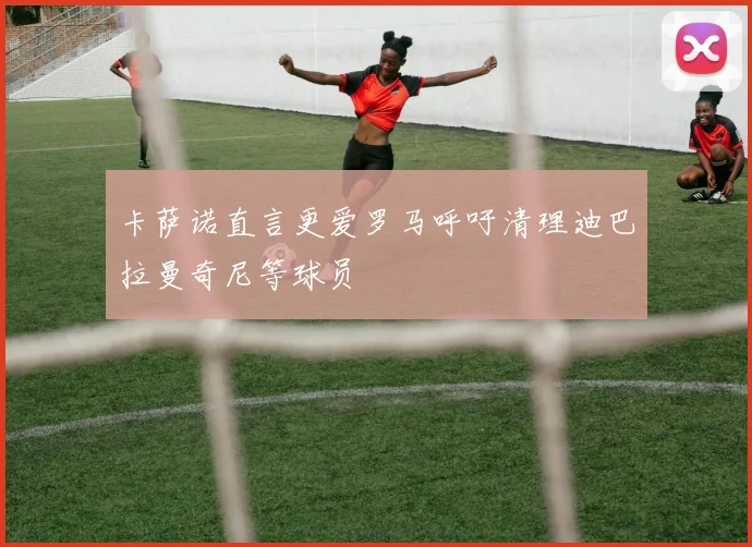 卡萨诺直言更爱罗马呼吁清理迪巴拉曼奇尼等球员