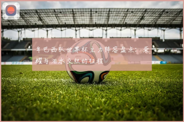 年巴西队世界杯主力阵容盘点：荣耀与泪水交织的征程