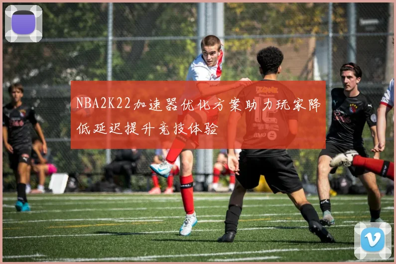 NBA2K22加速器优化方案助力玩家降低延迟提升竞技体验