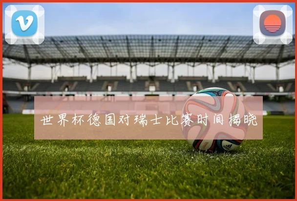 世界杯德国对瑞士比赛时间揭晓