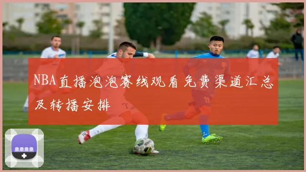 NBA直播泡泡赛线观看免费渠道汇总及转播安排
